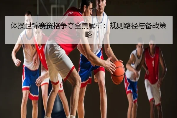 体操世锦赛资格争夺全景解析：规则路径与备战策略