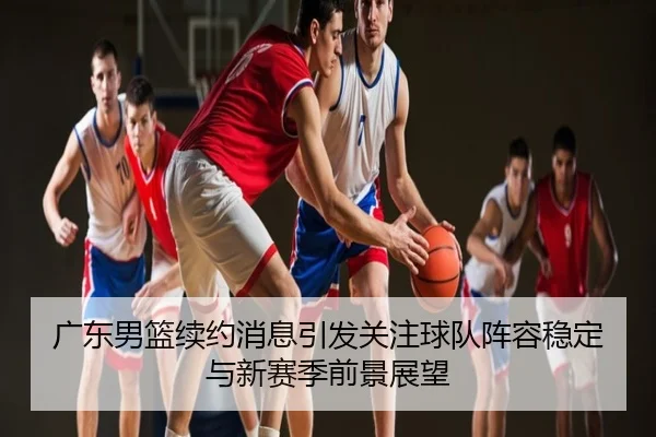 广东男篮续约消息引发关注球队阵容稳定与新赛季前景展望