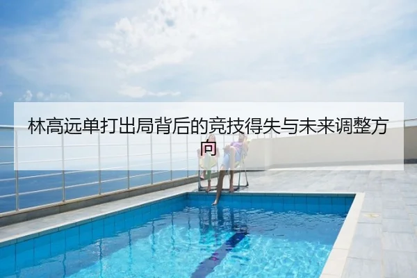林高远单打出局背后的竞技得失与未来调整方向