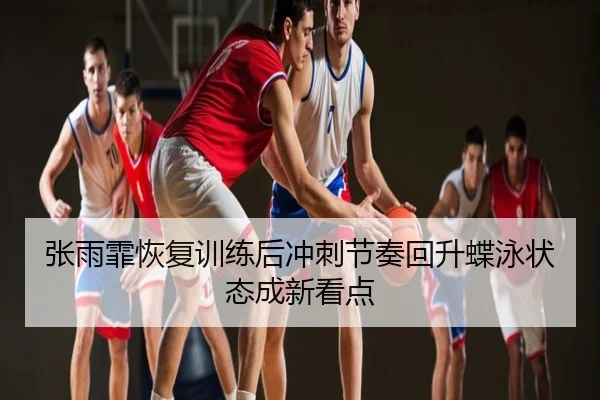 张雨霏恢复训练后冲刺节奏回升蝶泳状态成新看点