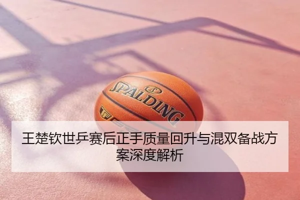 王楚钦世乒赛后正手质量回升与混双备战方案深度解析