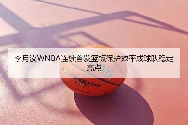 李月汝WNBA连续首发篮板保护效率成球队稳定亮点
