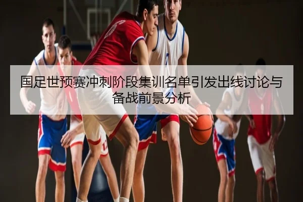 国足世预赛冲刺阶段集训名单引发出线讨论与备战前景分析