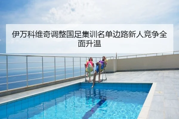 伊万科维奇调整国足集训名单边路新人竞争全面升温