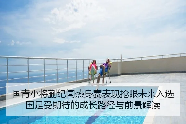 国青小将蒯纪闻热身赛表现抢眼未来入选国足受期待的成长路径与前景解读