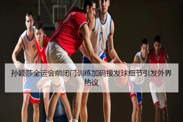 孙颖莎全运会前闭门训练加码接发球细节引发外界热议