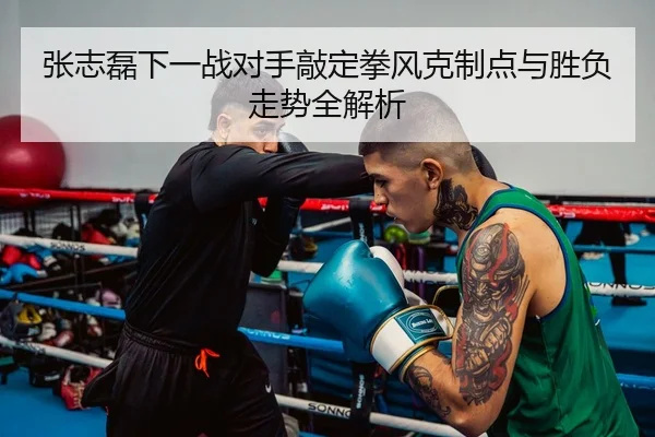 张志磊下一战对手敲定拳风克制点与胜负走势全解析
