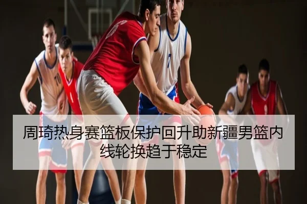 周琦热身赛篮板保护回升助新疆男篮内线轮换趋于稳定