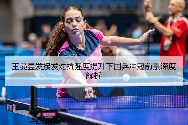 王曼昱发接发对抗强度提升下国乒冲冠前景深度解析